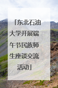 东北石油大学开展端午节民族师生座谈交流活动