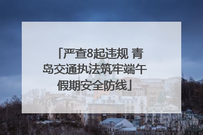 严查8起违规 青岛交通执法筑牢端午假期安全防线