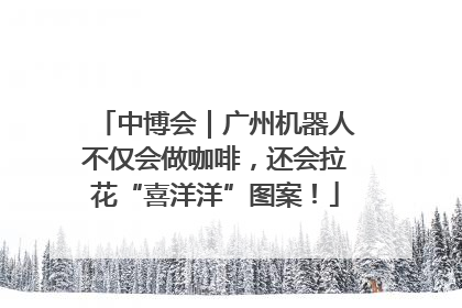 中博会｜广州机器人不仅会做咖啡，还会拉花“喜洋洋”图案！