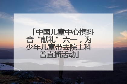 中国儿童中心携抖音“献礼”六一，为少年儿童带去院士科普直播活动