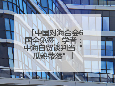 中国对海合会6国全免签，学者：中海自贸谈判当“瓜熟蒂落”