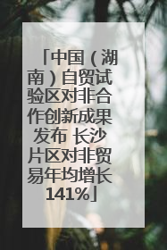 中国（湖南）自贸试验区对非合作创新成果发布 长沙片区对非贸易年均增长141%