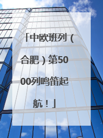 中欧班列（合肥）第5000列鸣笛起航！