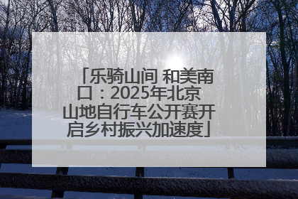 乐骑山间 和美南口：2025年北京山地自行车公开赛开启乡村振兴加速度