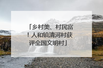 乡村美、村民富！人和镇清河村获评全国文明村