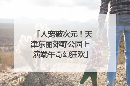 人宠破次元！天津东丽郊野公园上演端午奇幻狂欢