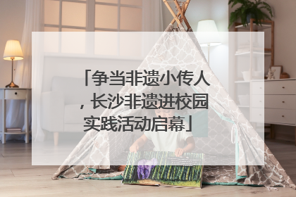 争当非遗小传人，长沙非遗进校园实践活动启幕