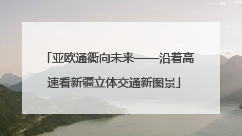 亚欧通衢向未来——沿着高速看新疆立体交通新图景