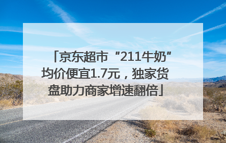 京东超市“211牛奶”均价便宜1.7元，独家货盘助力商家增速翻倍