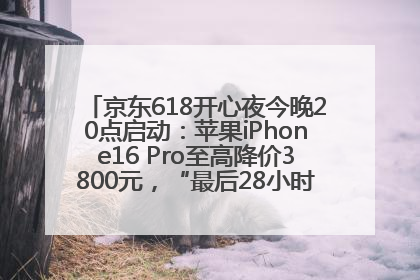 京东618开心夜今晚20点启动：苹果iPhone16 Pro至高降价3800元，“最后28小时”推出十二大补贴