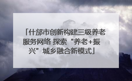 什邡市创新构建三级养老服务网络 探索“养老+振兴”城乡融合新模式