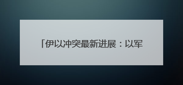 伊以冲突最新进展：以军称已摧毁伊朗铀浓缩设施
