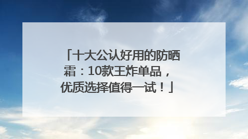 十大公认好用的防晒霜：10款王炸单品，优质选择值得一试！