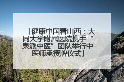 健康中国看山西：大同大学附属医院携手“泉派中医”团队举行中医师承授牌仪式