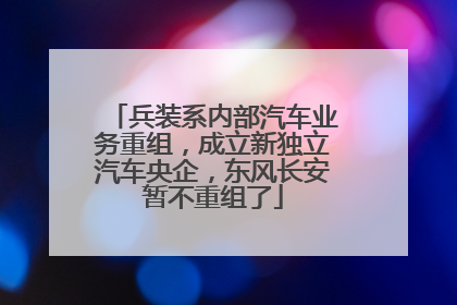 兵装系内部汽车业务重组，成立新独立汽车央企，东风长安暂不重组了
