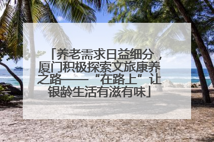 养老需求日益细分，厦门积极探索文旅康养之路——“在路上”让银龄生活有滋有味
