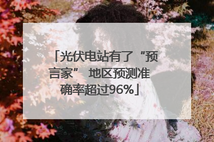 光伏电站有了“预言家” 地区预测准确率超过96%