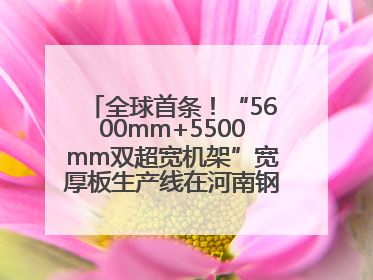 全球首条！“5600mm+5500mm双超宽机架”宽厚板生产线在河南钢铁集团全线贯通