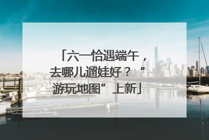 六一恰遇端午，去哪儿遛娃好？“游玩地图”上新