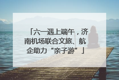 六一遇上端午，济南机场联合文旅、航企助力“亲子游”