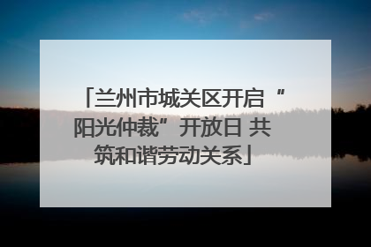 兰州市城关区开启“阳光仲裁”开放日 共筑和谐劳动关系
