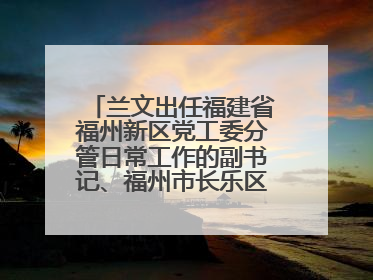 兰文出任福建省福州新区党工委分管日常工作的副书记、福州市长乐区委书记