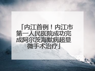 内江首例！内江市第一人民医院成功完成阿尔茨海默病超显微手术治疗