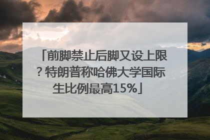 前脚禁止后脚又设上限？特朗普称哈佛大学国际生比例最高15%
