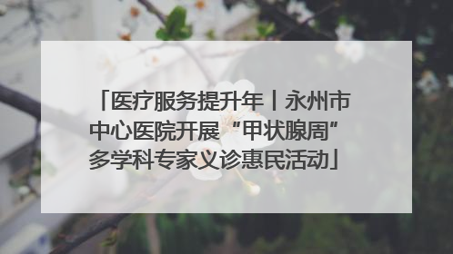 医疗服务提升年丨永州市中心医院开展“甲状腺周”多学科专家义诊惠民活动