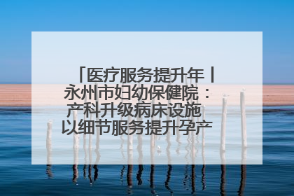医疗服务提升年丨永州市妇幼保健院：产科升级病床设施 以细节服务提升孕产妇就医体验