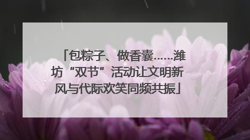 包粽子、做香囊……潍坊“双节”活动让文明新风与代际欢笑同频共振