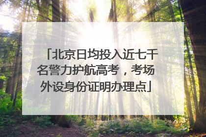 北京日均投入近七千名警力护航高考，考场外设身份证明办理点