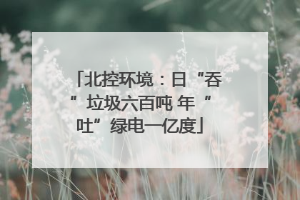 北控环境：日“吞”垃圾六百吨 年“吐”绿电一亿度