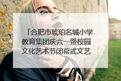 合肥市琥珀名城小学教育集团庆六一暨校园文化艺术节闭幕式文艺汇演圆满举行