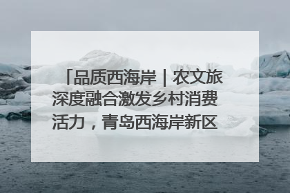品质西海岸｜农文旅深度融合激发乡村消费活力，青岛西海岸新区的乡村振兴实践