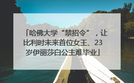 哈佛大学“禁招令”，让比利时未来首位女王、23岁伊丽莎白公主难毕业