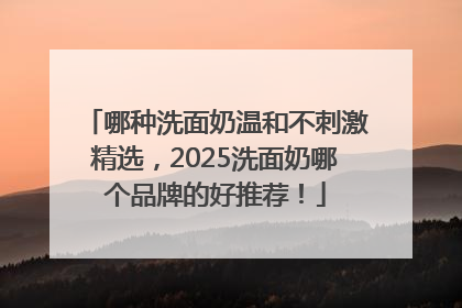 哪种洗面奶温和不刺激精选，2025洗面奶哪个品牌的好推荐！