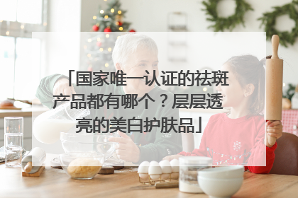 国家唯一认证的祛斑产品都有哪个？层层透亮的美白护肤品