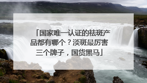 国家唯一认证的祛斑产品都有哪个？淡斑最厉害三个牌子，国货黑马
