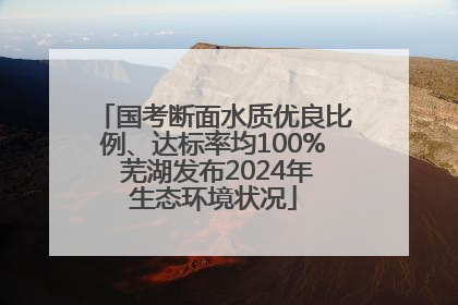 国考断面水质优良比例、达标率均100% 芜湖发布2024年生态环境状况