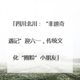 四川北川：“非遗奇遇记”迎六一，传统文化“圈粉”小朋友