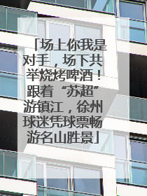 场上你我是对手，场下共举烧烤啤酒！跟着“苏超”游镇江，徐州球迷凭球票畅游名山胜景