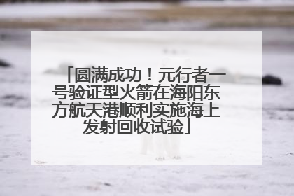 圆满成功！元行者一号验证型火箭在海阳东方航天港顺利实施海上发射回收试验