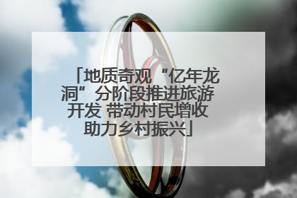 地质奇观“亿年龙洞”分阶段推进旅游开发 带动村民增收助力乡村振兴