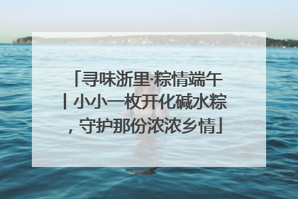 寻味浙里·粽情端午丨小小一枚开化碱水粽，守护那份浓浓乡情