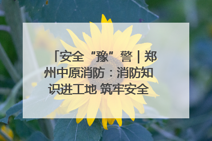 安全“豫”警｜郑州中原消防：消防知识进工地 筑牢安全“防火墙”
