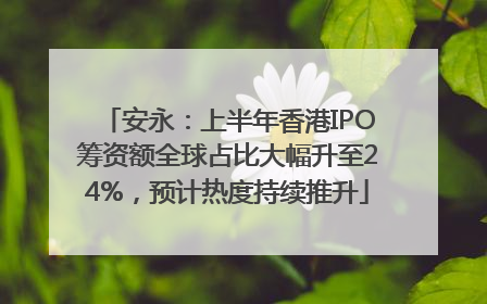 安永：上半年香港IPO筹资额全球占比大幅升至24%，预计热度持续推升