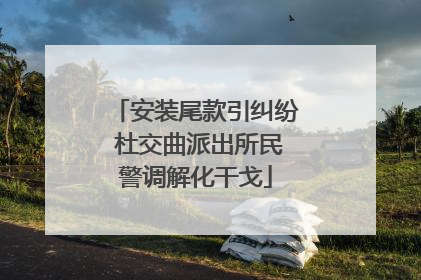 安装尾款引纠纷 杜交曲派出所民警调解化干戈