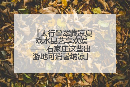 太行叠翠藏凉夏 戏水品艺享欢娱——石家庄这些出游地可消暑纳凉