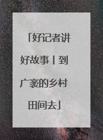 好记者讲好故事丨到广袤的乡村田间去